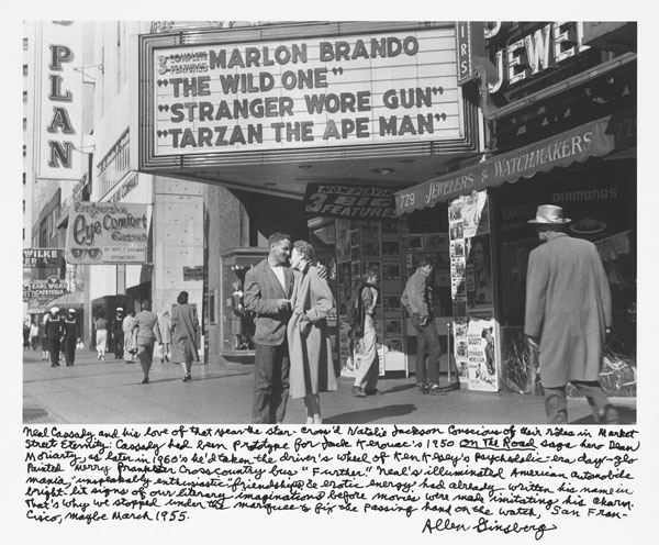 © 2012 Allen Ginsberg LLC. All rights reserved. Gelatin silver print, printed 1984–97 (9 7/8 x 14 7/8 in., 24.9 x 38 cm). National Gallery of Art, Gift of Gary S. Davis. Neal Cassady and his love of that year the star-cross’d Natalie Jackson conscious of their roles in Market Street Eternity: Cassady had been prototype for Jack Kerouac’s 1950 On the Road saga hero Dean Moriarty, as later in 1960’s he’d taken the driver’s wheel of Ken Kesey’s psychedelic-era day-glo painted Merry Prankster crosscountry bus “Further.” Neal’s illuminated American automobile mania, “unspeakably enthusiastic” friendship & erotic energy had already written his name in bright-lit signs of our literary imaginations before movies were made imitating his charm. That’s why we stopped under the marquee to fix the passing hand on the watch, San Francisco, maybe March 1955. —Allen Ginsberg